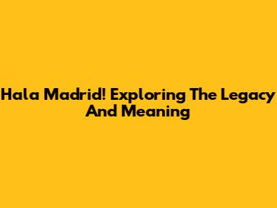 Hala Madrid! Exploring The Legacy And Meaning