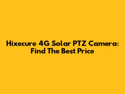 Hixecure 4G Solar PTZ Camera: Find The Best Price