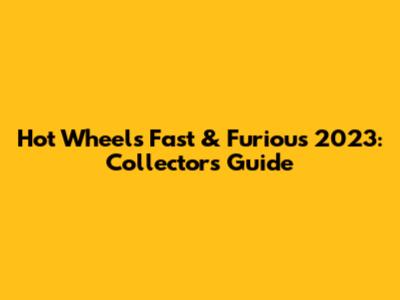 Hot Wheels Fast & Furious 2023: Collectors' Guide