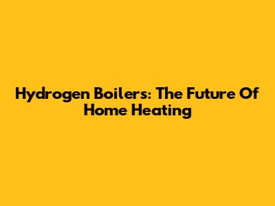 Hydrogen Boilers: The Future Of Home Heating
