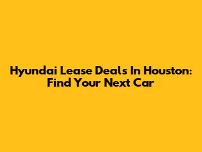 Hyundai Lease Deals In Houston: Find Your Next Car