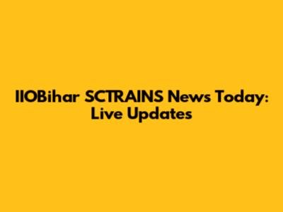 IIOBihar SCTRAINS News Today: Live Updates
