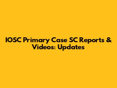 IOSC Primary Case SC Reports & Videos: Updates