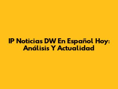 IP Noticias DW En Español Hoy: Análisis Y Actualidad