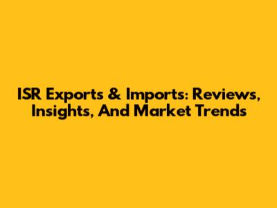 ISR Exports & Imports: Reviews, Insights, And Market Trends