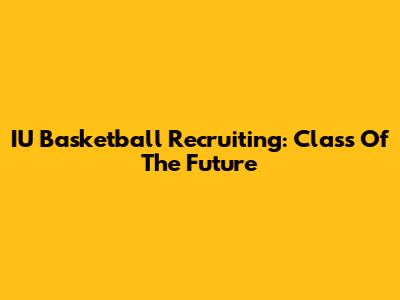 IU Basketball Recruiting: Class Of The Future