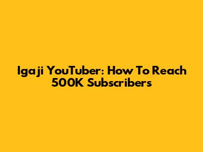 Igaji YouTuber: How To Reach 500K Subscribers