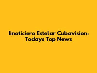 Iinoticiero Estelar Cubavision: Today's Top News
