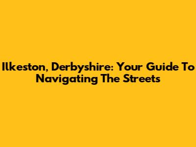 Ilkeston, Derbyshire: Your Guide To Navigating The Streets