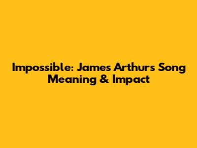 Impossible: James Arthur's Song Meaning & Impact