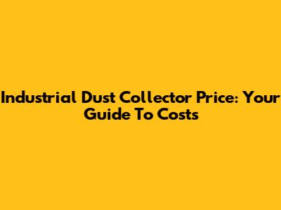 Industrial Dust Collector Price: Your Guide To Costs
