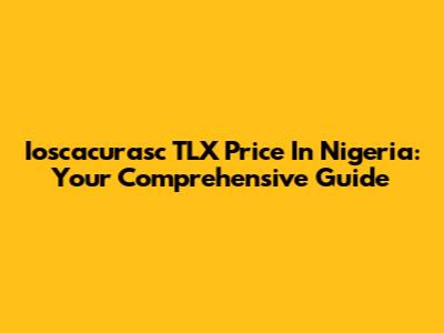 Ioscacurasc TLX Price In Nigeria: Your Comprehensive Guide