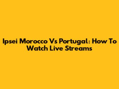 Ipsei Morocco Vs Portugal: How To Watch Live Streams