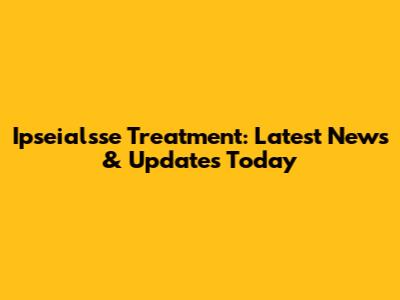 Ipseialsse Treatment: Latest News & Updates Today