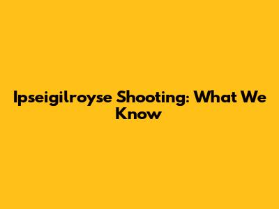 Ipseigilroyse Shooting: What We Know