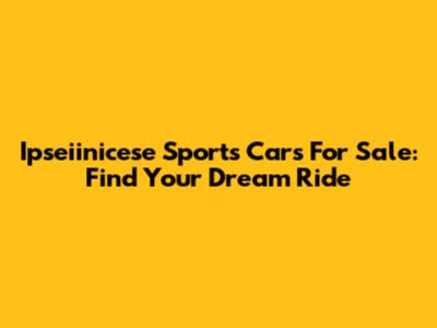 Ipseiinicese Sports Cars For Sale: Find Your Dream Ride