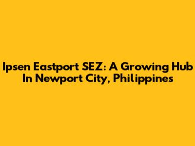 Ipsen Eastport SEZ: A Growing Hub In Newport City, Philippines