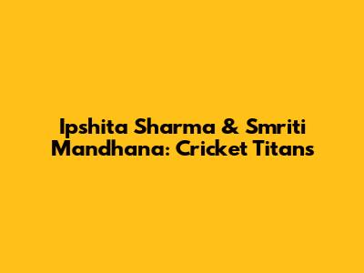 Ipshita Sharma & Smriti Mandhana: Cricket Titans