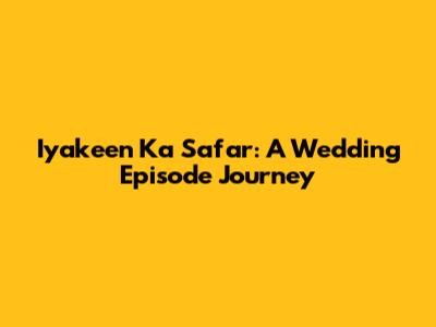 Iyakeen Ka Safar: A Wedding Episode Journey