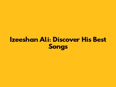 Izeeshan Ali: Discover His Best Songs