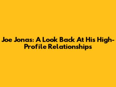 Joe Jonas: A Look Back At His High-Profile Relationships