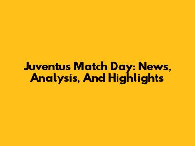 Juventus Match Day: News, Analysis, And Highlights