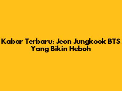 Kabar Terbaru: Jeon Jungkook BTS Yang Bikin Heboh