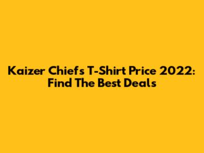Kaizer Chiefs T-Shirt Price 2022: Find The Best Deals