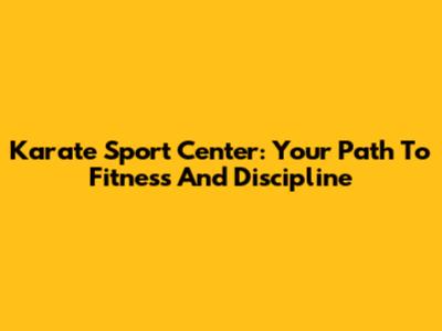 Karate Sport Center: Your Path To Fitness And Discipline