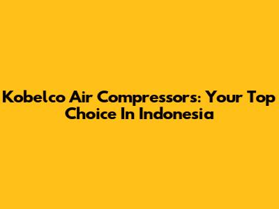 Kobelco Air Compressors: Your Top Choice In Indonesia