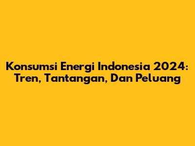 Konsumsi Energi Indonesia 2024: Tren, Tantangan, Dan Peluang