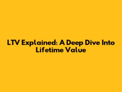 LTV Explained: A Deep Dive Into Lifetime Value