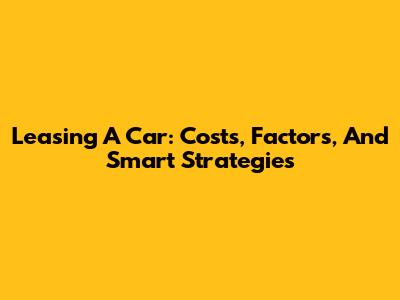 Leasing A Car: Costs, Factors, And Smart Strategies