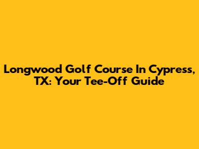 Longwood Golf Course In Cypress, TX: Your Tee-Off Guide