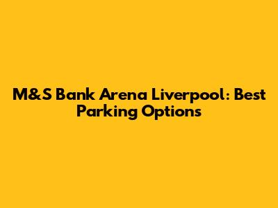 M&S Bank Arena Liverpool: Best Parking Options