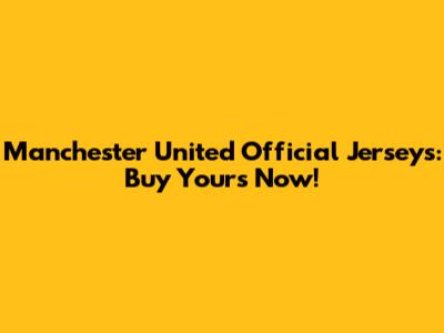 Manchester United Official Jerseys: Buy Yours Now!