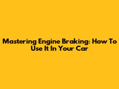 Mastering Engine Braking: How To Use It In Your Car