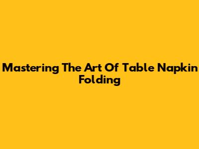 Mastering The Art Of Table Napkin Folding