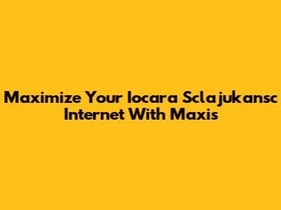 Maximize Your Iocara Sclajukansc Internet With Maxis