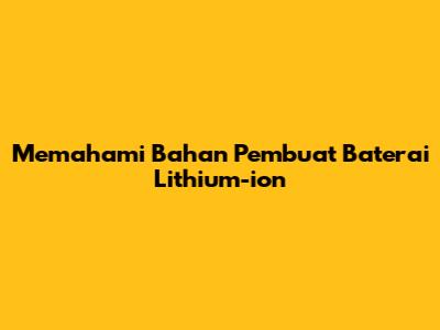 Memahami Bahan Pembuat Baterai Lithium-ion