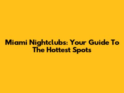 Miami Nightclubs: Your Guide To The Hottest Spots