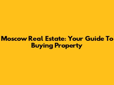 Moscow Real Estate: Your Guide To Buying Property