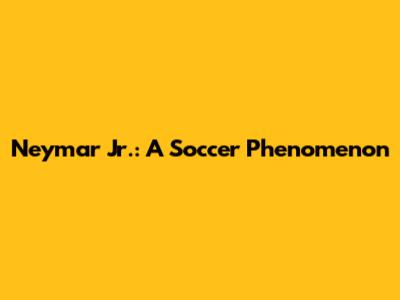 Neymar Jr.: A Soccer Phenomenon