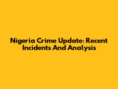 Nigeria Crime Update: Recent Incidents And Analysis