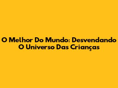 O Melhor Do Mundo: Desvendando O Universo Das Crianças