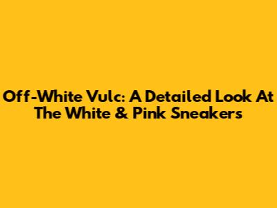 Off-White Vulc: A Detailed Look At The White & Pink Sneakers