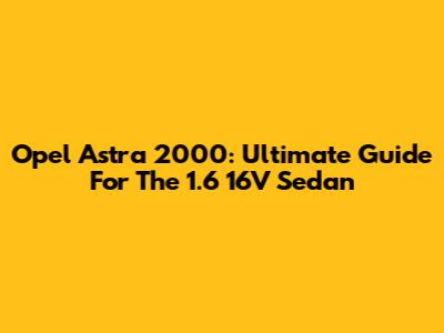 Opel Astra 2000: Ultimate Guide For The 1.6 16V Sedan