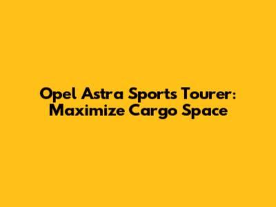 Opel Astra Sports Tourer: Maximize Cargo Space