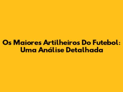 Os Maiores Artilheiros Do Futebol: Uma Análise Detalhada