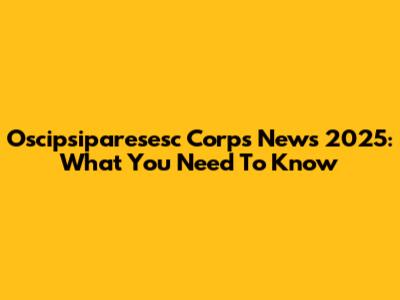 Oscipsiparesesc Corps News 2025: What You Need To Know